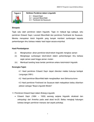 BMM3107 Pengantar LinguistikBahasa Melayu
1
Tajuk 4 Refleksi:Pemikiran dalam Linguistik
4.1 Edward Sapir
4.2 Leonard Bloomfield
4.3 Ferdinand de Saussure
Sinopsis
Tajuk satu ialah pemikiran dalam linguistik. Tajuk ini meliputi tiga subtajuk, iaitu
pemikiran Edward Sapir, Leonard Bloomfield dan pemikiran Ferdinand de Saussure.
Mereka merupakan tokoh linguistik yang banyak memberi sumbangan kepada
perkembangan ilmu bahasa melalui hasil kajian secara empirikal.
Hasil Pembelajaran
(i) Menghuraikan aliran pemikiran tokoh-tokoh linguistik mengikut zaman
(ii) Menghargai sumbangan tokoh-tokoh dalam perkembangan ilmu bahasa
sejak zaman awal hingga zaman moden
(iii) Membuat banding beza bentuk pemikiran antara tokoh-tokoh linguistik
Kerangka Tajuk:
4.1 Hasil pemikiran Edward Sapir dapat diterokai melalui bukunya bertajuk
Language (1881)
4.2 Hasil pemikiran Bloomfield telah menghasilkan teori Behaviourisme
4.3 Hasil pemikiran Ferdinand de Saussure telah melayakkan beliau diberikan
jolokan sebagai “Bapa Linguistik Moden”
1.1 Pemikiran Edward Sapir dalam Bidang Linguistik
 Edward Sapir (1884 – 1939) seorang sarjana linguistik struktural dan
antropologi dari Amerika pada awal abad ke-20. Beliau mengkaji hubungan
bahasa dengan pemikiran manusia dari aspek psikologi.
 