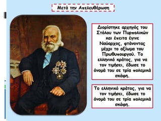 Διορίστηκε αρχηγός του
Στόλου των Πυρπολικών
και έπειτα έγινε
Ναύαρχος, φτάνοντας
μέχρι το αξίωμα του
Πρωθυπουργού. Το
ελληνικό κράτος, για να
τον τιμήσει, έδωσε το
όνομά του σε τρία πολεμικά
σκάφη.
Μετά την Απελευθέρωση
Το ελληνικό κράτος, για να
τον τιμήσει, έδωσε το
όνομά του σε τρία πολεμικά
σκάφη.
 