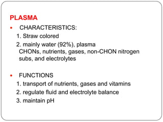 PLASMA
 CHARACTERISTICS:
1. Straw colored
2. mainly water (92%), plasma
CHONs, nutrients, gases, non-CHON nitrogen
subs, and electrolytes
 FUNCTIONS
1. transport of nutrients, gases and vitamins
2. regulate fluid and electrolyte balance
3. maintain pH
 