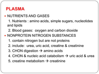 PLASMA
 NUTRIENTS AND GASES
1. Nutrients : amino acids, simple sugars, nucleotides
and lipids
2. Blood gases: oxygen and carbon dioxide
 NONPROTEIN NITROGEN SUBSTANCES
1. contain nitrogen but are not proteins
2. include: urea, uric acid, creatine & creatinine
3. CHON digestion  amino acids
4. CHON & nucleic acid catabolism  uric acid & urea
5. creatine metabolism  creatinine
 