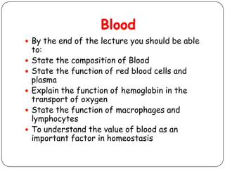 Blood
 By the end of the lecture you should be able
to:
 State the composition of Blood
 State the function of red blood cells and
plasma
 Explain the function of hemoglobin in the
transport of oxygen
 State the function of macrophages and
lymphocytes
 To understand the value of blood as an
important factor in homeostasis
 