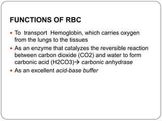 FUNCTIONS OF RBC
 To transport Hemoglobin, which carries oxygen
from the lungs to the tissues
 As an enzyme that catalyzes the reversible reaction
between carbon dioxide (CO2) and water to form
carbonic acid (H2CO3) carbonic anhydrase
 As an excellent acid-base buffer
 