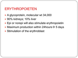 ERYTHROPOIETEN
 A glycoprotein, molecular wt 34,000
 90% kidneys; 10% liver
 Epi or norepi will also stimulate erythropoietin
 Maximum production within 24hours 5 days
 Stimulation of the erythroblast
 