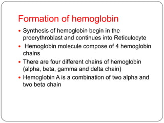 Formation of hemoglobin
 Synthesis of hemoglobin begin in the
proerythroblast and continues into Reticulocyte
 Hemoglobin molecule compose of 4 hemoglobin
chains
 There are four different chains of hemoglobin
(alpha, beta, gamma and delta chain)
 Hemoglobin A is a combination of two alpha and
two beta chain
 