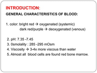INTRODUCTION:
GENERAL CHARACTERISTICS OF BLOOD:
1. color: bright red  oxygenated (systemic)
dark red/purple  deoxygenated (venous)
2. pH: 7.35 -7.45
3. 0smolality : 285 -295 mOsm
4. Viscosity  3-4x more viscous than water
5. Almost all blood cells are found red bone marrow.
 