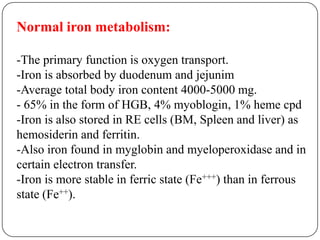 Normal iron metabolism:
-The primary function is oxygen transport.
-Iron is absorbed by duodenum and jejunim
-Average total body iron content 4000-5000 mg.
- 65% in the form of HGB, 4% myoblogin, 1% heme cpd
-Iron is also stored in RE cells (BM, Spleen and liver) as
hemosiderin and ferritin.
-Also iron found in myglobin and myeloperoxidase and in
certain electron transfer.
-Iron is more stable in ferric state (Fe+++) than in ferrous
state (Fe++).
 