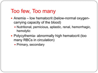 Too few, Too many
 Anemia – low hematocrit (below-normal oxygen-
carrying capacity of the blood)
 Nutritional, pernicious, aplastic, renal, hemorrhagic,
hemolytic
 Polycythemia- abnormally high hematocrit (too
many RBCs in circulation)
 Primary, secondary
 