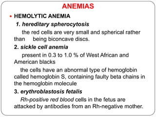 ANEMIAS
 HEMOLYTIC ANEMIA
1. hereditary spherocytosis
the red cells are very small and spherical rather
than being biconcave discs.
2. sickle cell anemia
present in 0.3 to 1.0 % of West African and
American blacks
the cells have an abnormal type of hemoglobin
called hemoglobin S, containing faulty beta chains in
the hemoglobin molecule
3. erythroblastosis fetalis
Rh-positive red blood cells in the fetus are
attacked by antibodies from an Rh-negative mother.
 