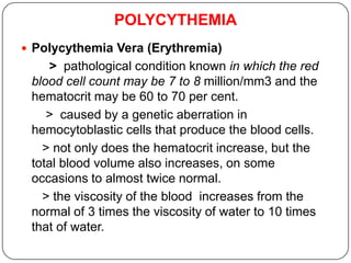 POLYCYTHEMIA
 Polycythemia Vera (Erythremia)
> pathological condition known in which the red
blood cell count may be 7 to 8 million/mm3 and the
hematocrit may be 60 to 70 per cent.
> caused by a genetic aberration in
hemocytoblastic cells that produce the blood cells.
> not only does the hematocrit increase, but the
total blood volume also increases, on some
occasions to almost twice normal.
> the viscosity of the blood increases from the
normal of 3 times the viscosity of water to 10 times
that of water.
 