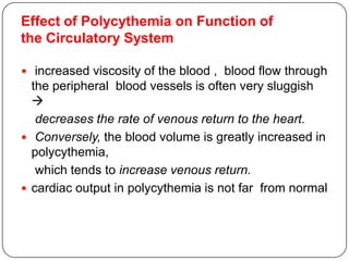 Effect of Polycythemia on Function of
the Circulatory System
 increased viscosity of the blood , blood flow through
the peripheral blood vessels is often very sluggish

decreases the rate of venous return to the heart.
 Conversely, the blood volume is greatly increased in
polycythemia,
which tends to increase venous return.
 cardiac output in polycythemia is not far from normal
 