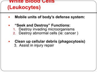 White Blood Cells
(Leukocytes)
 Mobile units of body’s defense system:
 “Seek and Destroy” Functions:
1. Destroy invading microorganisms
2. Destroy abnormal cells (ie: cancer )
 Clean up cellular debris (phagocytosis)
3. Assist in injury repair
 