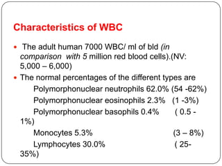 Characteristics of WBC
 The adult human 7000 WBC/ ml of bld (in
comparison with 5 million red blood cells).(NV:
5,000 – 6,000)
 The normal percentages of the different types are
Polymorphonuclear neutrophils 62.0% (54 -62%)
Polymorphonuclear eosinophils 2.3% (1 -3%)
Polymorphonuclear basophils 0.4% ( 0.5 -
1%)
Monocytes 5.3% (3 – 8%)
Lymphocytes 30.0% ( 25-
35%)
 