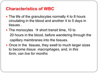 Characteristics of WBC
 The life of the granulocytes normally 4 to 8 hours
circulating in the blood and another 4 to 5 days in
tissues .
 The monocytes  short transit time, 10 to
20 hours in the blood, before wandering through the
capillary membranes into the tissues.
 Once in the tissues, they swell to much larger sizes
to become tissue macrophages, and, in this
form, can live for months
 
