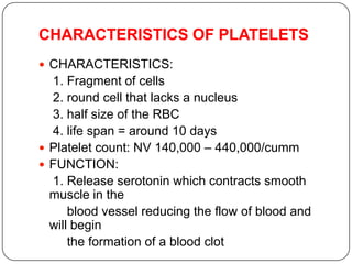 CHARACTERISTICS OF PLATELETS
 CHARACTERISTICS:
1. Fragment of cells
2. round cell that lacks a nucleus
3. half size of the RBC
4. life span = around 10 days
 Platelet count: NV 140,000 – 440,000/cumm
 FUNCTION:
1. Release serotonin which contracts smooth
muscle in the
blood vessel reducing the flow of blood and
will begin
the formation of a blood clot
 