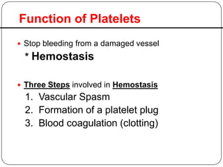 Function of Platelets
 Stop bleeding from a damaged vessel
* Hemostasis
 Three Steps involved in Hemostasis
1. Vascular Spasm
2. Formation of a platelet plug
3. Blood coagulation (clotting)
 