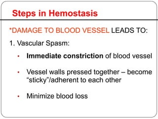 Steps in Hemostasis
• Immediate constriction of blood vessel
• Vessel walls pressed together – become
“sticky”/adherent to each other
• Minimize blood loss
*DAMAGE TO BLOOD VESSEL LEADS TO:
1. Vascular Spasm:
 