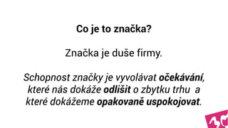 Co je to značka? 
 
Značka je duše firmy.  
 
Schopnost značky je vyvolávat očekávání,
které nás dokáže odlišit o zbytku trhu  
a které dokážeme opakovaně uspokojovat.
 