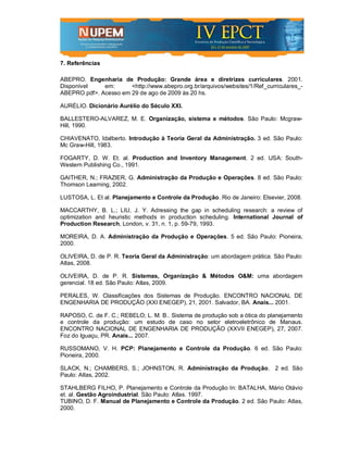 7. Referências

ABEPRO. Engenharia de Produção: Grande área e diretrizes curriculares. 2001.
Disponível    em:      <http://www.abepro.org.br/arquivos/websites/1/Ref_curriculares_-
ABEPRO.pdf>. Acesso em 29 de ago de 2009 às 20 hs.

AURÉLIO. Dicionário Aurélio do Século XXI.

BALLESTERO-ALVAREZ, M. E. Organização, sistema e métodos. São Paulo: Mcgraw-
Hill, 1990.

CHIAVENATO, Idalberto. Introdução à Teoria Geral da Administração. 3 ed. São Paulo:
Mc Graw-Hill, 1983.

FOGARTY, D. W. Et. al. Production and Inventory Management. 2 ed. USA: South-
Western Publishing Co., 1991.

GAITHER, N.; FRAZIER, G. Administração da Produção e Operações. 8 ed. São Paulo:
Thomson Learning, 2002.

LUSTOSA, L. Et al. Planejamento e Controle da Produção. Rio de Janeiro: Elsevier, 2008.

MACCARTHY, B. L.; LIU, J. Y. Adressing the gap in scheduling research: a review of
optimization and heuristic methods in production scheduling. International Journal of
Production Research, London, v. 31, n. 1, p. 59-79, 1993.

MOREIRA, D. A. Administração da Produção e Operações. 5 ed. São Paulo: Pioneira,
2000.

OLIVEIRA, D. de P. R. Teoria Geral da Administração: um abordagem prática. São Paulo:
Atlas, 2008.

OLIVEIRA, D. de P. R. Sistemas, Organização & Métodos O&M: uma abordagem
gerencial. 18 ed. São Paulo: Atlas, 2009.

PERALES, W. Classificações dos Sistemas de Produção. ENCONTRO NACIONAL DE
ENGENHARIA DE PRODUÇÃO (XXI ENEGEP), 21, 2001. Salvador, BA. Anais... 2001.

RAPOSO, C. de F. C.; REBELO; L. M. B.. Sistema de produção sob a ótica do planejamento
e controle da produção: um estudo de caso no setor eletroeletrônico de Manaus.
ENCONTRO NACIONAL DE ENGENHARIA DE PRODUÇÃO (XXVII ENEGEP), 27, 2007.
Foz do Iguaçu, PR. Anais... 2007.

RUSSOMANO, V. H. PCP: Planejamento e Controle da Produção. 6 ed. São Paulo:
Pioneira, 2000.

SLACK, N.; CHAMBERS, S.; JOHNSTON, R. Administração da Produção. 2 ed. São
Paulo: Atlas, 2002.

STAHLBERG FILHO, P. Planejamento e Controle da Produção In: BATALHA, Mário Otávio
et. al. Gestão Agroindustrial. São Paulo: Atlas. 1997.
TUBINO, D. F. Manual de Planejamento e Controle da Produção. 2 ed. São Paulo: Atlas,
2000.
 