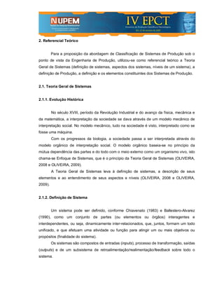 2. Referencial Teórico


         Para a proposição da abordagem de Classificação de Sistemas de Produção sob o
ponto de vista da Engenharia de Produção, utilizou-se como referencial teórico a Teoria
Geral de Sistemas (definição de sistemas, aspectos dos sistemas, níveis de um sistema), a
definição de Produção, a definição e os elementos constituintes dos Sistemas de Produção.


2.1. Teoria Geral de Sistemas


2.1.1. Evolução Histórica


         No século XVIII, período da Revolução Industrial e do avanço da física, mecânica e
da matemática, a interpretação da sociedade se dava através de um modelo mecânico de
interpretação social. No modelo mecânico, tudo na sociedade é visto, interpretado como se
fosse uma máquina.
         Com os progressos da biologia, a sociedade passa a ser interpretada através do
modelo orgânico de interpretação social. O modelo orgânico baseia-se no princípio da
mútua dependência das partes e do todo com o meio externo como um organismo vivo, isto
chama-se Enfoque de Sistemas, que é o princípio da Teoria Geral de Sistemas (OLIVEIRA,
2008 e OLIVEIRA, 2009).
         A Teoria Geral de Sistemas leva à definição de sistemas, a descrição de seus
elementos e ao entendimento de seus aspectos e níveis (OLIVEIRA, 2008 e OLIVEIRA,
2009).


2.1.2. Definição de Sistema


         Um sistema pode ser definido, conforme Chiavenato (1983) e Ballestero-Alvarez
(1990), como um conjunto de partes (ou elementos ou órgãos) interagentes e
interdependentes, ou seja, dinamicamente inter-relacionados, que, juntos, formam um todo
unificado, e que efetuam uma atividade ou função para atingir um ou mais objetivos ou
propósitos (finalidade do sistema).
         Os sistemas são compostos de entradas (inputs), processo de transformação, saídas
(outputs) e de um subsistema de retroalimentação/realimentação/feedback sobre todo o
sistema.
 