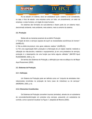 Ao se estudar um sistema, deve ser estabelecer qual o sistema a ser considerado,
ou seja, o foco de estudo: uma empresa como um todo; um procedimento; um setor da
empresa; o corpo humano; um órgão do corpo humano.
       Os sistemas são formados de sub-sistemas e fazem parte de um sistema maior,
denominado ambiente, meio ambiente, meio externo, meio ou entorno do sistema.


2.2. Produção


       Muitas são as maneiras possíveis de se definir Produção:
i) “Criação de bens e serviços capazes de suprir as necessidades econômicas do homem.”
(AURÉLIO);
ii) “Ato ou efeito de produzir, criar, gerar, elaborar, realizar.” (AURÉLIO);
iv) “Em uma organização fabril, produção é a fabricação de um objeto material, mediante a
utilização de mão-de-obra, materiais e equipamentos; já em uma prestadora de serviços,
produção é o desempenho de uma função que tenha alguma utilidade.” (MAYER Apud
RUSSOMANO, 2005, p. 5).
       Em termos dos Sistemas de Produção, a definição que mais se adéqua é a de Mayer
Apud Russomano (2005).


2.3. Sistemas de Produção


2.3.1. Definição


       Um Sistema de Produção pode ser definido como um “conjunto de atividades inter-
relacionadas envolvidas na produção de bens (caso de indústrias) ou de serviços.”
(MOREIRA, 2000, p. 8).


2.3.2. Elementos Constituintes


       Os Sistemas de Produção convertem insumos (entradas), através de um subsistema
de conversão/transformação em produtos e/ou serviços, possuindo um subsistema de
controle, como é possível visualizar na Figura 1, adaptada de Moreira (2000).
 