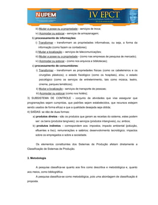 iii) Mudar a posse ou a propriedade - serviços de troca;
      iv) Acomodar ou estocar - serviços de armazenagem;
    b) processamento de informações:
      i) Transformar - transformam as propriedades informativas, ou seja, a forma da
         informação (como fazem os contadores);
      ii) Mudar a localização – serviços de telecomunicações;
      iii) Mudar a posse ou a propriedade - (como nas empresas de pesquisa de mercado);
      iv) Acomodar ou estocar - (como nos arquivos e bibliotecas);
    c) processamento de consumidores:
       i) Transformar - transformam as propriedades físicas (como os cabeleireiros e os
            cirurgiões plásticos); o estado fisiológico (como os hospitais), e/ou; o estado
            psicológico (como os serviços de entretenimento, tais como música, teatro,
            cinema, parques temáticos);
       ii) Mudar a localização - serviços de transporte de pessoas;
       iii) Acomodar ou estocar (como nos hotéis);
3) SUBSISTEMA DE CONTROLE - conjunto de atividades que visa assegurar que
programações sejam cumpridas, que padrões sejam estabelecidos, que recursos estejam
sendo usados de forma eficaz e que a qualidade desejada seja obtida;
4) SAÍDAS: se dão de duas formas:
    a) produtos diretos - são os produtos que geram as receitas do sistema, estes podem
      ser: os bens (produtos tangíveis); os serviços (produtos intangíveis), ou; ambos;
    b) produtos indiretos – correspondem aos: impostos; impacto ambiental (poluição,
      efluentes e lixo); remunerações e salários; desenvolvimento tecnológico; impactos
      sobre os empregados e sobre a sociedade.


       Os elementos constituintes dos Sistemas de Produção afetam diretamente a
Classificação de Sistemas de Produção.


3. Metodologia


       A pesquisa classifica-se quanto aos fins como descritiva e metodológica e, quanto
aos meios, como bibliográfica.
       A pesquisa classifica-se como metodológica, pois uma abordagem de classificação é
proposta.
 