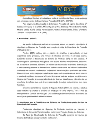 A revisão de literatura foi realizada no portal de periódicos da Capes e nos Anais dos
dois principais eventos de Engenharia de Produção (ENEGEP e SIMPEP).
       Para propor uma Classificação de Sistemas de Produção sob o ponto de vista da EP
baseou em Fogarty et al. (1991), Maccarthy; Liu (1993), Stahlberg Filho in Batalha (1997),
Moreira (2000), Tubino (2000), Perales (2001), Gaither; Frazier (2002), Slack; Chambers;
Johnston (2002) e Lustosa et al. (2008).


4. Revisão de Literatura


       Na revisão de literatura realizada encontrou-se apenas um trabalho cujo objetivo é
classificar os Sistemas de Produção sob o ponto de vista da Engenharia de Produção
(PERALES, 2001).
       Perales (2001) realizou, com o objetivo de simplificar o aprendizado em sua
experiência como professor, uma revisão de literatura em livros de diversos autores,
buscando levantar a classificação de Sistema de Produção (SP) por eles adotada. A
classificação de Sistemas de Produção de cada autor é descrita. Posteriormente, baseando-
se na Teoria de Sistemas, apresenta um modelo de classificação de Sistema de Produção,
a partir das relações entre os elementos do sistema. Desta forma, ele classifica os sistemas
analisando as entradas, analisando o processo de transformação e analisando as saídas.
Ele conclui que, embora algumas classificações sejam mais importantes que outras, quando
o objetivo é escolher a ferramenta teórica ou técnica que pode ser aplicada em determinado
Sistema de Produção, a compreensão global das diversas classificações não deixa de ser
uma fonte de reflexão que pode levar à assimilação de outros conhecimentos com maior
facilidade.
       Encontrou-se também o trabalho de Raposo; Rebelo (2007), no entanto, o objetivo
deste trabalho foi analisar o Sistema de Produção de uma empresa, sob a ótica do
Planejamento e Controle da Produção. Uma classificação bem simplificada de Sistema de
Produção é apresentada no referencial teórico.


5. Abordagem para a Classificação de Sistemas de Produção do ponto de vista de
Engenharia de Produção

       Propõem-se classificar os Sistemas de Produção conforme os Insumos, o
Subsistema de Conversão/Transformação e conforme os Produtos Diretos dos Sistemas.
       Os Tipos de Classificação de Sistemas de Produção conforme os Insumos do
Sistema de Produção são apresentados no Quadro 1.
 