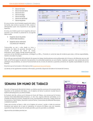 ESKUALDEKO BERRIAK NÚMERO 8. ZENBAKIA
22222
 Cáncer de mama
 Cáncer de endometrio
 Cáncer de cérvix
 Cáncer de vejiga
 Cáncer de laringe
 Cáncer de colorrectal
 Cáncer de pulmón
En unos circuitos, tras la fundada sospecha del médico
de familia, éste remite al paciente al AAC, siendo el
administrativo quien cita al paciente en una agenda
específica.
En otros, es el médico quien tras la sospecha, deriva al
paciente a una consulta no presencial en una agenda
determinada:
 Sospecha cáncer de pulmón.
PRIORITARIO NEUMOLG
 Sospecha cáncer colorrectal.
COLONOSCOP. PRIORITA
Transcurridos ya casi 2 años desde su inicio y
analizados los datos de pacientes derivados a los
circuitos de Sospecha de Cáncer de mama,
endometrio, cérvix, vejiga y laringe, tenemos que a los
3 primeros se han derivado 305 pacientes, a Urología 6 y a ORL 4. Teniendo en cuenta las tasas de incidencia para estas 2 últimas especialidades,
resultan unos datos muy bajos.
Es por ello que, aprovechando la formalización de equipos de trabajo interdisciplinares entre profesionales de la Comarca y de diferentes servicios del
HUC, con el fin de mejorar la atención a los pacientes y la continuidad asistencial, así como diseñar, implantar y gestionar rutas asistenciales de las
patologías más prevalentes, se revise el funcionamiento de los circuitos de atención a pacientes prioritarios (en aquellas especialidades en que las
hubiera).
El primero que se ha revisado e informado es el de Sospecha de Cáncer de Pulmón.
Los demás se irán igualmente revisando e informando y poniendo a disposición de todos en la intranet de Comarca
Volver al inicio
Este año, la Organización Mundial de la Salud, va a dedicar este día a promover el incremento de los
impuestos en los productos del tabaco, con el objetivo de llamar la atención mundial hacia la
epidemia del tabaquismo y sus efectos letales.
En Euskadi, este día, culmina con la Semana sin Humo de Tabaco, una semana que la Comarca
Sanitaria Ezkerraldea-Meatzaldea-Enkarterri, un año más, organiza diferente actividades con la
Unidades de Atención Primaria, Hospital de Cruces, Ayuntamientos, Educación, Colegio Oficial de
Farmacéuticos, Salud Pública, Asociación contra el Cáncer, Comerciantes de diferentes Municipios,
ciudadanía en general.
Todas esta acciones se llevan a cabo con el objetivo de animar y ayudar a todas las personas
fumadoras que quieran dar el paso en abandonar el consumo de tabaco, que, por supuesto,
supondría la mejor decisión que han tomado para ellos y para los que están a su alrededor.
Algunas de las actividades previstas son:
SEMANA SIN HUMO DE TABACO
 