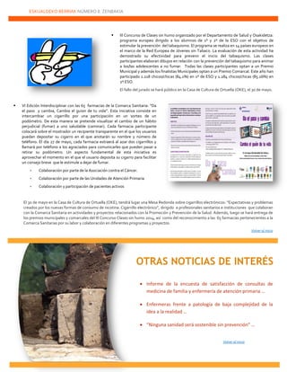 ESKUALDEKO BERRIAK NÚMERO 8. ZENBAKIA
22222
 III Concurso de Clases sin humo organizado por el Departamento de Salud y Osakidetza:
programa europeo dirigido a los alumnos de 1º y 2º de la ESO con el objetivo de
estimular la prevención del tabaquismo. El programa se realiza en 14 países europeos en
el marco de la Red Europea de Jóvenes sin Tabaco. La evaluación de esta actividad ha
demostrado su efectividad para prevenir el inicio del tabaquismo. Las clases
participantes elaboran dibujos en relación con la prevención del tabaquismo para animar
a los/las adolescentes a no fumar. Todas las clases participantes optan a un Premio
Municipal y además los finalistas Municipales optan a un Premio Comarcal. Este año han
participado 1.218 chicos/chicas (84.1%) en 1º de ESO y 1.284 chicos/chicas (85.16%) en
2º ESO.
El fallo del jurado se hará público en la Casa de Cultura de Ortuella (OKE), el 30 de mayo.
 VI Edición Interdisciplinar con las 65 farmacias de la Comarca Sanitaria: “Da
el paso y cambia, Cambia el guion de tu vida”. Esta iniciativa consiste en
intercambiar un cigarrillo por una participación en un sorteo de un
podómetro. De esta manera se pretende visualizar el cambio de un hábito
perjudicial (fumar) a uno saludable (caminar). Cada farmacia participante
colocará sobre el mostrador un recipiente transparente en el que los usuarios
puedan depositar su cigarro en el que anotarán su nombre y número de
teléfono. El día 27 de mayo, cada farmacia extraerá al azar dos cigarrillos y
llamará por teléfono a los agraciados para comunicarles que pueden pasar a
retirar su podómetro. Un aspecto fundamental de esta iniciativa es
aprovechar el momento en el que el usuario deposita su cigarro para facilitar
un consejo breve que le estimule a dejar de fumar.
 Colaboración por parte de la Asociación contra el Cáncer.
 Colaboración por parte de las Unidades de Atención Primaria
 Colaboración y participación de pacientes activos
El 30 de mayo en la Casa de Cultura de Ortuella (OKE), tendrá lugar una Mesa Redonda sobre cigarrillos electrónicos: “Expectativas y problemas
creados por los nuevas formas de consumo de nicotina: Cigarrillo electrónico”, dirigido a profesionales sanitarios e instituciones que colaboran
con la Comarca Sanitaria en actividades y proyectos relacionados con la Promoción y Prevención de la Salud. Además, luego se hará entrega de
los premios municipales y comarcales del III Concurso Clases sin humo 2014, así como del reconocimiento a las 65 farmacias pertenecientes a la
Comarca Sanitarias por su labor y colaboración en diferentes programas y proyectos.
Volver al inicio
 Informe de la encuesta de satisfacción de consultas de
medicina de familia y enfermería de atención primaria …
 Enfermeras frente a patología de baja complejidad de la
idea a la realidad …
 “Ninguna sanidad será sostenible sin prevención” …
Volver al inicio
OTRAS NOTICIAS DE INTERÉS
 