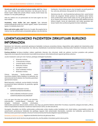 ESKUALDEKO BERRIAK NÚMERO 8. ZENBAKIA
22222
Horrek esan nahi du oso pertsona txukuna zarela, ezta? Bai, halaxe
naiz, neurri batean; baina badut desordena- eta kaos-puntu bat ere.
Etxean esaten didate beti presaka ibiltzen naizela; berdin lanean eta
kanpoan. Ez naiz poliki joateko gai.
Hala ere, baditut nire une pertsonalak eta kirol asko egiten dut. Ezin
kexa naiteke.
Amaitzeko, eman aholku bat zure nagusiei: Saia daitezela
profesionalengandik ahalik eta hurbilen egoten, haiekin harremanetan
egoten. Ez dezatela ahantz hori!
Baina zuek estutu gabe, ezta? Horixe da. Ito gabe. Buruzagitza berria
indartsu hasi da; profesionalak aintzatesteko gaitasun eta aitzindaritza
handiarekin. Horixe behar genuen, eta, horregatik, oso pozik gaude oro
har, nahiz eta, aldi berean, itota gauden lan-erritmoarekin.
Atentzioa eman dit —eta Zuzendaritzari jakinarazi diot— parte hartzen
dudan eta ezagutzen ditudan jarduera eta taldeetan parte hartzen
duten profesionalen adina handia izatea oro har; jende gazte asko ez
da ari haietan parte hartzen, eta uste dut belaunaldi-aldaketa bermatu
beharra dugula. Horixe da nabarmendu nahi dudan gauzetako bat:
lanean hasten diren profesional gazteak horretan inplikatzea.
Itzuli hasierara
Gaixotasun larri batzuetan, pazienteak gaixotasuna baduelako ziurtasuna arrazoizkoa denean, diagnostikoa azkar egiteak eta tratamendua azkar
jartzeak erraztu egiten dute konponketa. Hori dela eta, Osakidetzako Zuzendaritzak bultzatuta, Lehentasunezko Pazienteen Arretarako zirkuituak
definitu ziren.
Erantzun-denbora larritasun-irizpideen arabera egokitzeko diseinatu dira zirkuituak, ahalik eta gehiena murriztuz prozedura edo jarduera
diagnostiko eta terapeutiko batzuetarako itxaronaldia eta prozesuan zehar deskoordinazio-egoerak gertatzea saihestuz.
2012ko maiatzaren 21ean jarri ziren martxan, patologia onkologiko hauetarako:
 Bularreko minbizia
 Endometrioko minbizia
 Umetoki-lepoko minbizia
 Maskuriko minbizia
 Laringeko minbizia
 Kolon-ondesteko minbizia
 Biriketako minbizia
Zirkuitu batzuetan, familia-medikuak, susmo
oinarriduna duelarik, BAEra bidaltzen du pazientea, eta
administrariak berak eskatzen dio hitzordua pazienteari
agenda berezi batean.
Beste batzuetan, medikuak, susmoa duelarik, kontsulta
ez-presentzial batera bideratzen du pazientea, agenda
jakin batean:
 Biriketako minbiziaren susmoa.
LEHENTASUNEZKOA NEUMOLG
 Kolon-ondesteko minbiziaren susmoa .
LEHENTASUNEZKO KOLONOSKOP
Ia bi urte igaro dira abian jarri zenetik, eta bularreko,
endometrioko, umetoki-lepoko, maskuriko eta
laringeko minbiziaren susmoko zirkuituetara
bideratutako pazienteen datuak aztertu ondoren, ikusi dugu 305 paziente bideratu direla lehen hiruretara, 6 paziente urologiara eta beste 4 ORLra.
Azken bi espezialitate horietarako intzidentzia-tasak kontuan izanik, oso datu baxuak dira.
Horregatik, Eskualdeko eta GUOko zerbitzuetako profesionalen arteko diziplina arteko lantaldeak sortu direla baliatuz, pazienteekiko arreta eta
asistentziaren jarraitutasuna hobetzeko eta patologia nagusien bide asistentzialak diseinatzeko, ezartzeko eta kudatzeko, garrantzitsua da
lehentasunezko pazienteak artatzeko zirkuituen funtzionamendua berrikustea (dagokien espezialitateetan).
Biriketako minbiziaren susmoari dagokiona da lehenbizi berrikusi eta jakinarazi dena.
Gainerakoak berdin-berdin berrikusi eta jakinaraziko dira, eta Eskualdeko intranetean guztion eskura jarriko.
Itzuli hasierara
LEHENTASUNEZKO PAZIENTEEN ZIRKUITUARI BURUZKO
INFORMAZIOA
 
