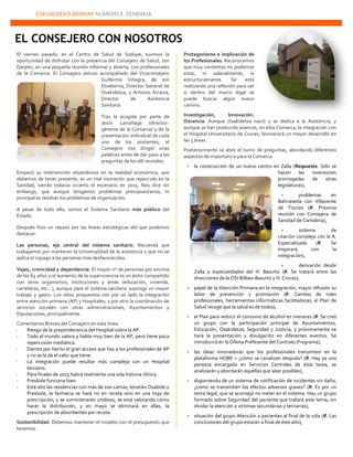 ESKUALDEKO BERRIAK NÚMERO 8. ZENBAKIA
22222
El viernes pasado, en el Centro de Salud de Sodupe, tuvimos la
oportunidad de disfrutar con la presencia del Consejero de Salud, Jon
Darpón, en una pequeña reunión informal y abierta, con profesionales
de la Comarca. El Consejero estuvo acompañado del Viceconsejero
Guillermo Viñegra, de Jon
Etxeberria, Director General de
Osakidetza, y Antonio Arraiza,
Director de Asistencia
Sanitaria.
Tras la acogida por parte de
Jesús Larrañaga (director-
gerente de la Comarca) y de la
presentación individual de cada
uno de los asistentes, el
Consejero nos dirigió unas
palabras antes de dar paso a las
preguntas de los allí reunidos.
Empezó su intervención situándonos en la realidad económica, que
debemos de tener presente, es un mal momento que repercute en la
Sanidad, siendo todavía incierto el escenario en 2015. Nos dice sin
embargo, que aunque tengamos problemas presupuestarios, lo
principal es resolver los problemas de organización.
A pesar de todo ello, somos el Sistema Sanitario más público del
Estado.
Después hizo un repaso por las líneas estratégicas del que podemos
destacar:
Las personas, eje central del sistema sanitario. Recuerda que
trabajamos por mantener la Universalidad de la asistencia y que no se
aplica el copago a las personas más desfavorecidas.
Vejez, cronicidad y dependencia. El mayor nº de personas por encima
de los 65 años y el aumento de la supervivencia es un éxito compartido
con otros organismos, instituciones y áreas (educación, vivienda,
carreteras, etc…), aunque para el sistema sanitario suponga un mayor
trabajo y gasto. Los retos propuestos son por un lado la integración
entre atención primaria (AP) y Hospitales, y por otro la coordinación de
servicios sociales con otras administraciones, Ayuntamientos y
Diputaciones, principalmente.
Comentarios Breves del Consejero en esta línea:
- Riesgo de la preponderancia del Hospital sobre la AP
- Todo el mundo valora y habla muy bien de la AP, pero tiene poca
repercusión mediática.
- Damos por hecho el gran acceso que hay a los profesionales de AP
y no se la da el valor que tiene.
- La integración puede resultar más compleja con un Hospital
terciario.
- Para finales de 2015 habrá realmente una sola historia clínica.
- Presbide funciona bien.
- Este año las residencias con más de 100 camas, tendrán Osabide y
Presbide, la farmacia se hará no en receta sino en una hoja de
prescripción, y se suministrarán unidosis, se está valorando como
hacer la distribución, y en mayo se eliminará en ellas, la
prescripción de absorbentes por receta.
Sostenibilidad. Debemos mantener el modelo con el presupuesto que
tenemos.
Protagonismo e implicación de
los Profesionales. Reconocemos
que muy contentos no podemos
estar, ni salarialmente, ni
estructuralmente. Se está
realizando una reflexión para ver
si dentro del marco legal se
puede buscar algún nuevo
camino.
Investigación, Innovación,
Docencia. Aunque Osakidetza nació y se dedica a la Asistencia, y
aunque se han producido avances, en ésta Comarca, la integración con
el Hospital Universitario de Cruces, favorecerá un mayor desarrollo en
las 3 áreas.
Posteriormente se abre el turno de preguntas, abordando diferentes
aspectos de importancia para la Comarca:
 la construcción de un nuevo centro en Zalla (Respuesta. Sólo se
hacen las inversiones
prorrogadas de otras
legislaturas),
 problemas en
Balmaseda con Villaverde
de Trucíos (R. Próxima
reunión con Consejera de
Sanidad de Cantabria),
 sistema de
citación complejo con la A.
Especializada (R. Se
mejorará con la
integración),
 derivación desde
Zalla a especialidades del H. Basurto (R. Se tratará entre las
direcciones de la OSI Bilbao-Basurto y H. Cruces),
 papel de la Atención Primaria en la integración, mayor difusión su
labor de prevención y promoción (R. Cambio de roles
profesionales, herramientas informáticas facilitadoras, el Plan de
Salud recoge que la salud es de todos),
 el Plan para reducir el consumo de alcohol en menores (R. Se creó
un grupo con la participación principal de Ayuntamientos,
Educación, Osakidetza, Seguridad y Justicia, y próximamente se
hará la presentación y divulgación en diferentes eventos. Se
introducirá en la Oferta Preferente del Contrato Programa),
 las ideas innovadoras que los profesionales transmiten en la
plataforma HOBE + ¿cómo se canalizan después? (R. Hay ya una
persona encargada en Servicios Centrales de ésta tarea, se
analizarán y abordarán aquellas que sean posibles),
 disponiendo de un sistema de notificación de incidentes sin daño,
¿como se transmiten los efectos adversos graves? (R. Es por un
tema legal, que se aconsejó no meter en el sistema. Hay un grupo
formado sobre Seguridad del paciente que tratará este tema, sin
olvidar la atención a víctimas secundarias y terciarias),
 situación del grupo Atención a pacientes al final de la vida (R. Las
conclusiones del grupo estarán a final de éste año),
EL CONSEJERO CON NOSOTROS
 