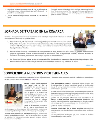 ESKUALDEKO BERRIAK NÚMERO 8. ZENBAKIA
22222
 atención a ancianos con malos tratos (R. Hay un protocolo de
maltrato al anciano institucionalizado, que verá la Consejería y se
procederá a su distribución),
 ¿cuál es la fecha de integración con el HUC?(R. el 1 de enero de
2015)
Termina la reunión comentando Jesús Larrañaga, que nuestra Comarca
tiene “dimensiones humanas” hay buenos profesionales que hacen una
atención de calidad, y que por ello es fácil que pueda ser utilizada como
piloto de muchas actividades.
Volver al inicio
El viernes 9 de mayo, tuvo lugar en la sala de reuniones del CS de Sodupe, una jornada de trabajo con los Jefes de
Unidad y en la que se trataron los siguientes temas:
 Sonia Gaztambide, Jefa del Servicio de Endocrinología del Hospital Universitario Cruces y Jose Antonio
Bello, médico de la Unidad de Gestión Sanitaria de la Comarca, y ambos miembros del grupo mixto de
endocrino CEE-HUC, presentaron los documentos que están elaborando sobre las rutas asistenciales de
Patología Tiroidea y Obesidad.
 Patricia Zaballa, médico del Centro de Salud de Zalla y Rita Sainz de Rozas, farmacéutica de la Comarca EE, y ambas pertenecientes al
grupo de Seguridad del Paciente, hicieron una sesión de sensibilización sobre la Seguridad del Paciente y mostraron el sistema de
notificación de incidentes, destacando la relevancia que adquieren en el mismo los JUAP.
 Por último, Juan Medrano, Jefe del Servicio de Psiquiatría de Salud Mental de Bizkaia nos presentó el acuerdo de colaboración entre Salud
Mental y Atención Primaria y la nueva ley de tráfico en lo concerniente a la conducción bajo el efecto de las drogas.
Volver al inicio
En nuestro boletín nº 6 comenzamos con ésta sección, que hoy continuamos, y lo hacemos desde uno de los Centros de Enkarterri, el Centro de Salud
de Zalla y con una de sus médicos, PATRICIA ZABALLA.
Patricia, ¿cuánto tiempo llevas en
este cetro? ¿Cuál ha sido tu
trayectoria? Hice la residencia en el
Hospital de Cruces, después
sustituciones en Atención Primaria
(AP) y acabé en la urgencia de
Basurto. Llega un momento en que
saco las dos plazas, de médico de
Familia y de Urgencias. Elegí por
cuestiones del azar la Atención
Primaria y fue directamente a Zalla,
donde me incorporé.
¿Vives en el municipio?, Aunque no
soy de Zalla, en aquel momento nos
decidimos a vivir en el municipio por diferentes motivos, problemas de
acceso (en aquellos tiempos no había autovía) y porque tengo 3 hijas.
¿Supone algún problema con el trabajo? No ninguno, vivimos unos
cuantos profesionales del centro y bien, el paciente ya sabe con quien
se relaciona. En momentos puntuales pueden romperse algunas
barreras pero es entendible.
¿Qué te motiva en el trabajo? Es difícil decirlo, porque me gusta todo
lo que hago. Elegí AP porque me gustaba, aunque es verdad que el
trabajo de la urgencia también, creo que si hubiera hecho jardinería
también estaría apasionada.
Si que es verdad que de vez en cuanto necesito estímulos nuevos. Me
encanta ser médico pero siempre he pensado que pudiera haber hecho
otras cosas y me hubieran gustado igualmente.
¿Cuáles son las principales dificultades que encuentras en tu
trabajo? Tú estas motivada, pero y el resto del equipo? En Zalla
tenemos una relación personal bastante exquisita en general y en estos
momentos, ya que hemos pasado épocas muy duras de relación.
¿Estáis las mismas personas? Si
Entonces, ¿quiere decir que os habéis arreglado? Hay un núcleo
importante con muy buena relación entre nosotros y con los demás,
respeto.
Con los profesionales de hospital que pasan consulta en el centro
también existe una buena relación.
JORNADA DE TRABAJO EN LA COMARCA
CONOCIENDO A NUESTROS PROFESIONALES
 