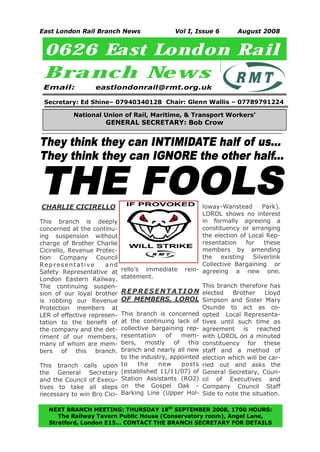 East London Rail Branch News                  Vol I, Issue 6          August 2008


 0626 East London Rail
 Branch New s
 Email:           eastlondonrail@rmt.org.uk

 Secretary: Ed Shine– 07940340128 Chair: Glenn Wallis – 07789791224

           National Union of Rail, Maritime, & Transport Workers’
                      GENERAL SECRETARY: Bob Crow


They think they can INTIMIDATE half of us...
They think they can IGNORE the other half...

THE FOOLS
CHARLIE CICIRELLO                                       loway-Wanstead        Park).
                                                        LOROL shows no interest
This branch is deeply                                   in formally agreeing a
concerned at the continu-                               constituency or arranging
ing suspension without                                  the election of Local Rep-
charge of Brother Charlie                               resentation    for    these
Cicirello, Revenue Protec-                              members by amending
tion Company Council                                    the existing      Silverlink
Representative        a nd                              Collective Bargaining or
Safety Representative at     rello's immediate    rein- agreeing a new one.
London Eastern Railway.      statement.
The continuing suspen-                                    This branch therefore has
sion of our loyal brother    R E P R E S E N T A T I O N elected Brother Lloyd
is robbing our Revenue       OF MEMBERS, LOROL Simpson and Sister Mary
Protection members at                                     Osunde to act as co-
LER of effective represen-   This branch is concerned     opted Local Representa-
tation to the benefit of     at the continuing lack of    tives until such time as
the company and the det-     collective bargaining rep-   agreement is reached
riment of our members,       resentation    of   mem-     with LOROL on a minuted
many of whom are mem-        bers, mostly of this         constituency for these
bers of this branch.         branch and nearly all new    staff and a method of
                             to the industry, appointed   election which will be car-
This branch calls upon       to    the    new    posts    ried out and asks the
the General Secretary        (established 11/11/07) of    General Secretary, Coun-
and the Council of Execu-    Station Assistants (RO2)     cil of Executives and
tives to take all steps      on the Gospel Oak -          Company Council Staff
necessary to win Bro Cici-   Barking Line (Upper Hol-     Side to note the situation.

  NEXT BRANCH MEETING: THURSDAY 18th SEPTEMBER 2008, 1700 HOURS:
     The Railway Tavern Public House (Conservatory room), Angel Lane,
1
  Stratford, London E15… CONTACT THE BRANCH SECRETARY FOR DETAILS
 