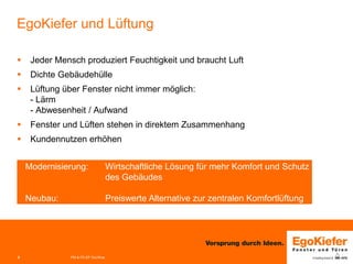 3 
EgoKiefer und Lüftung 
 
Jeder Mensch produziert Feuchtigkeit und braucht Luft 
 
Dichte Gebäudehülle 
 
Lüftung über Fenster nicht immer möglich: - Lärm - Abwesenheit / Aufwand 
 
Fenster und Lüften stehen in direktem Zusammenhang 
 
Kundennutzen erhöhen 
PM & FE-EP Grc/Woe 
Modernisierung: Wirtschaftliche Lösung für mehr Komfort und Schutz des Gebäudes 
Neubau: Preiswerte Alternative zur zentralen Komfortlüftung  