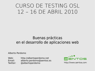 CURSO DE TESTING OSL
        12 – 16 DE ABRIL 2010



                    Buenas prácticas
           en el desarrollo de aplicaciones web

Alberto Perdomo

Web:         http://albertoperdomo.net
Email:       alberto.perdomo@aentos.es
Twitter:     @albertoperdomo             http://www.aentos.com
 