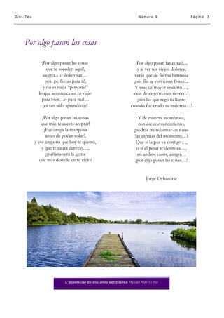 Dins Teu

Número 9

Página

Por algo pasan las cosas
¡Por algo pasan las cosas
que te suceden aquí!,
alegres…o dolorosas…
¡son perfectas para ti!,
y no es nada “personal”
lo que acontezca en tu viaje:
para bien…o para mal…
¡es tan sólo aprendizaje!

¡Por algo pasan las cosas!...,
y al ver tus viejos dolores,
verás que de forma hermosa
¡por fin se volvieron flores!...
Y esas de mayor encanto…,
esas de aspecto más tierno…
¡son las que regó tu llanto
cuando fue crudo tu invierno…!

¡Por algo pasan las cosas
que más te cuesta aceptar!
¡Fue oruga la mariposa
antes de poder volar!,
y esa angustia que hoy te quema,
y que te causa desvelo…,
¡mañana será la gema
que más destelle en tu cielo!

Y de manera asombrosa,
con ese convencimiento,
¡podrás transformar en rosas
las espinas del momento…!
Que si la paz va contigo…,
o si el pesar te destroza…,
en ambos casos, amigo…
¡por algo pasan las cosas…!

Jorge Oyhanarte

L'essencial es diu amb senzillesa Miquel Martí i Pol

3

 