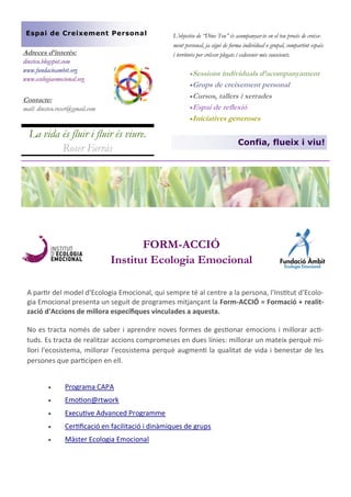 Espai de Creixement Personal

Adreces d’interès:
dinsteu.blogspot.com
www.fundacioambit.org
www.ecologiaemocional.org

L’objectiu de “Dins Teu” és acompanyar-te en el teu procés de creixement personal, ja sigui de forma individual o grupal, compartint espais
i territoris per créixer plegats i esdevenir més conscients.
Sessions

individuals d’acompanyament
Grups de creixement personal
Cursos, tallers i xerrades
Espai de reflexió
Iniciatives generoses

Contacte:
mail: dinsteu.roser@gmail.com

La vida és fluir i fluir és viure.
Roser Farràs

Confia, flueix i viu!

FORM-ACCIÓ
Institut Ecologia Emocional
A partir del model d’Ecologia Emocional, qui sempre té al centre a la persona, l’Institut d’Ecologia Emocional presenta un seguit de programes mitjançant la Form-ACCIÓ = Formació + realització d'Accions de millora específiques vinculades a aquesta.
No es tracta només de saber i aprendre noves formes de gestionar emocions i millorar actituds. Es tracta de realitzar accions compromeses en dues línies: millorar un mateix perquè millori l'ecosistema, millorar l'ecosistema perquè augmenti la qualitat de vida i benestar de les
persones que participen en ell.


Programa CAPA



Emotion@rtwork



Executive Advanced Programme



Certificació en facilitació i dinàmiques de grups



Màster Ecologia Emocional

 