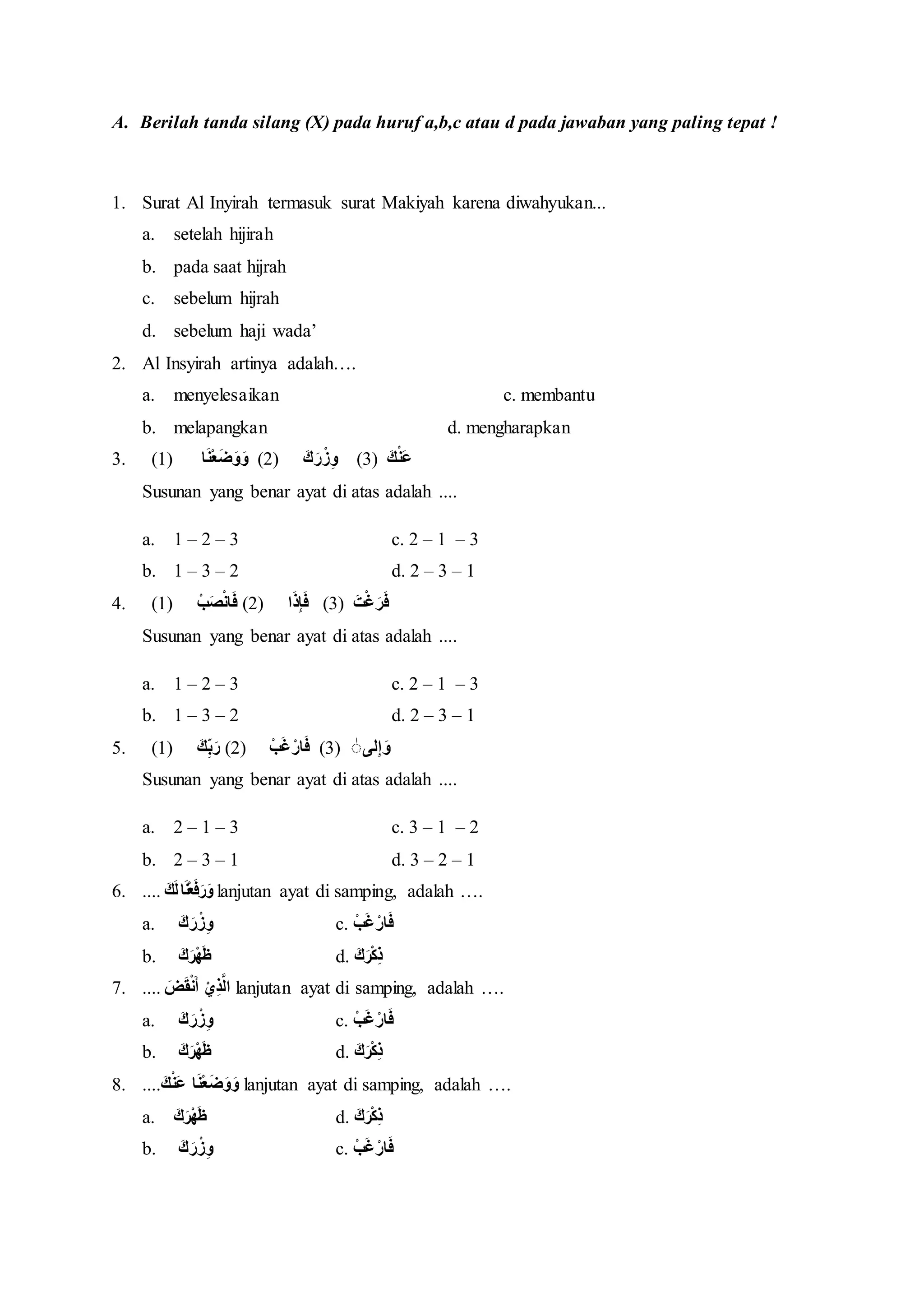 

<h2>Contoh Soal Al-Insyirah Kelas 4 SD Semester 2</h2>
<p>” title=”</p>
<h2>Contoh Soal Al-Insyirah Kelas 4 SD Semester 2</h2>
<p>“></p>
<p>Sebelum memberikan contoh soal, penting untuk memahami tujuan pembelajaran yang ingin dicapai. Setelah mempelajari surah Al-Insyirah, siswa diharapkan mampu:</p>
<ol>
<li><strong>Membaca surah Al-Insyirah dengan lancar dan benar (tajwid).</strong></li>
<li><strong>Menghafal surah Al-Insyirah dengan baik.</strong></li>
<li><strong>Menyebutkan arti dari setiap ayat dalam surah Al-Insyirah.</strong></li>
<li><strong>Menjelaskan makna dan pesan yang terkandung dalam surah Al-Insyirah.</strong></li>
<li><strong>Mengaplikasikan pesan-pesan surah Al-Insyirah dalam kehidupan sehari-hari.</strong></li>
</ol>
<p><strong>B. Contoh Soal Pilihan Ganda</strong></p>
<p>Soal pilihan ganda bertujuan untuk menguji pemahaman siswa terhadap arti, makna, dan pesan-pesan penting dalam surah Al-Insyirah.</p>
<ol>
<li>
<p>Surah Al-Insyirah terdiri dari berapa ayat?<br />
a.  6 ayat<br />
b.  7 ayat<br />
c.  8 ayat<br />
d.  9 ayat</p>
</li>
<li>
<p>Arti dari kata "Alam Nasyrah" dalam surah Al-Insyirah adalah…<br />
a.  Bukankah Kami telah melapangkan<br />
b.  Yang memberatkan punggungmu<br />
c.  Maka apabila engkau telah selesai<br />
d.  Maka bersungguh-sungguhlah</p>
</li>
<li>
<p>Dalam surah Al-Insyirah, Allah SWT menjanjikan kemudahan setelah…<br />
a.  Kesuksesan<br />
b.  Kekayaan<br />
c.  Kesulitan<br />
d.  Kebahagiaan</p>
</li>
<li>
<p>Pesan penting yang terkandung dalam surah Al-Insyirah adalah…<br />
a.  Berputus asa dalam menghadapi kesulitan<br />
b.  Berserah diri sepenuhnya kepada Allah SWT<br />
c.  Mengandalkan kekuatan sendiri<br />
d.  Menghindari kesulitan</p>
</li>
<li>
<p>Ayat yang berbunyi "Fa iza faraghta fanshab" artinya adalah…<br />
a.  Bukankah Kami telah melapangkan dadamu?<br />
b.  Dan Kami telah menghilangkan darimu bebanmu.<br />
c.  Maka apabila engkau telah selesai (dari suatu urusan), bersungguh-sungguhlah (dalam urusan yang lain).<br />
d.  Dan hanya kepada Tuhanmu hendaknya engkau berharap.</p>
</li>
<li>
<p>Surah Al-Insyirah diturunkan di kota…<br />
a.  Madinah<br />
b.  Mekkah<br />
c.  Yerusalem<br />
d.  Damaskus</p>
</li>
<li>
<p>Surah Al-Insyirah adalah surah ke berapa dalam Al-Quran?<br />
a.  93<br />
b.  94<br />
c.  95<br />
d.  96</p>
</li>
<li>
<p>Apa yang dimaksud dengan "wizrak" dalam surah Al-Insyirah?<br />
a.  Kemudahan<br />
b.  Kesulitan<br />
c.  Beban<br />
d.  Kebahagiaan</p>
</li>
<li>
<p>"Wa rafa’na laka zikrak" artinya adalah…<br />
a.  Bukankah Kami telah melapangkan dadamu?<br />
b.  Dan Kami telah meninggikan sebutan (nama)mu bagimu.<br />
c.  Maka apabila engkau telah selesai (dari suatu urusan), bersungguh-sungguhlah (dalam urusan yang lain).<br />
d.  Dan hanya kepada Tuhanmu hendaknya engkau berharap.</p>
</li>
<li>
<p>Setelah menyelesaikan suatu urusan, kita sebaiknya…<br />
a.  Beristirahat dan bersantai<br />
b.  Bersunguh-sungguh dalam urusan yang lain<br />
c.  Melupakan semua urusan<br />
d.  Mencari kesenangan</p>
</li>
</ol>
<p><strong>C. Contoh Soal Isian Singkat</strong></p>
<p>Soal isian singkat bertujuan untuk menguji kemampuan siswa dalam mengingat dan menyebutkan arti kata atau bagian dari ayat dalam surah Al-Insyirah.</p>
<ol>
<li>Surah Al-Insyirah diturunkan setelah surah ….</li>
<li>"Inna ma’al ‘usri yusra" artinya adalah ….</li>
<li>Kata "fanshab" artinya adalah ….</li>
<li>Ayat terakhir dari surah Al-Insyirah adalah ….</li>
<li>Jumlah ayat dalam surah Al-Insyirah adalah ….</li>
</ol>
<p><strong>D. Contoh Soal Menjodohkan</strong></p>
<p>Soal menjodohkan bertujuan untuk menguji pemahaman siswa tentang arti dari kata atau ayat dalam surah Al-Insyirah.</p>
<p><strong>Pasangkanlah ayat di kolom A dengan artinya di kolom B dengan tepat!</strong></p>
<table>
<thead>
<tr>
<th>Kolom A</th>
<th>Kolom B</th>
</tr>
</thead>
<tbody>
<tr>
<td>1. Alam Nasyrah laka sadrak</td>
<td>a. Maka apabila engkau telah selesai, maka bersungguh-sungguhlah</td>
</tr>
<tr>
<td>2. Wa wada’na ‘anka wizrak</td>
<td>b. Bukankah Kami telah melapangkan dadamu?</td>
</tr>
<tr>
<td>3. Fa iza faraghta fanshab</td>
<td>c. Dan hanya kepada Tuhanmu hendaknya engkau berharap</td>
</tr>
<tr>
<td>4. Wa ila rabbika farghab</td>
<td>d. Dan Kami telah menghilangkan darimu bebanmu</td>
</tr>
</tbody>
</table>
<p><strong>E. Contoh Soal Uraian</strong></p>
<p>Soal uraian bertujuan untuk menguji kemampuan siswa dalam menjelaskan makna dan pesan yang terkandung dalam surah Al-Insyirah serta mengaplikasikannya dalam kehidupan sehari-hari.</p>
<ol>
<li>Jelaskan apa yang dimaksud dengan "kemudahan setelah kesulitan" berdasarkan surah Al-Insyirah! Berikan contohnya dalam kehidupan sehari-hari!</li>
<li>Mengapa kita harus bersungguh-sungguh dalam melakukan suatu urusan? Jelaskan berdasarkan surah Al-Insyirah!</li>
<li>Bagaimana cara mengaplikasikan pesan "hanya kepada Tuhanmu hendaknya engkau berharap" dalam kehidupan sehari-hari?</li>
<li>Mengapa Allah SWT melapangkan dada Nabi Muhammad SAW?</li>
<li>Jelaskan apa yang kamu pelajari dari surah Al-Insyirah!</li>
</ol>
<p><strong>F. Kunci Jawaban</strong></p>
<p><strong>B. Kunci Jawaban Pilihan Ganda</strong></p>
<ol>
<li>c</li>
<li>a</li>
<li>c</li>
<li>b</li>
<li>c</li>
<li>b</li>
<li>b</li>
<li>c</li>
<li>b</li>
<li>b</li>
</ol>
<p><strong>C. Kunci Jawaban Isian Singkat</strong></p>
<ol>
<li>Ad-Dhuha</li>
<li>Sesungguhnya bersama kesulitan ada kemudahan</li>
<li>Bersungguh-sungguhlah</li>
<li>Wa ila rabbika farghab</li>
<li>8</li>
</ol>
<p><strong>D. Kunci Jawaban Menjodohkan</strong></p>
<ol>
<li>b</li>
<li>d</li>
<li>a</li>
<li>c</li>
</ol>
<p><strong>G. Penutup</strong></p>
<p>Contoh soal-soal di atas hanyalah sebagian kecil dari berbagai kemungkinan soal yang dapat diberikan kepada siswa kelas 4 SD untuk menguji pemahaman mereka tentang surah Al-Insyirah. Guru dan orang tua dapat mengembangkan soal-soal lain yang lebih kreatif dan relevan dengan kondisi siswa. Penting untuk diingat bahwa tujuan utama dari pembelajaran surah Al-Insyirah adalah agar siswa dapat memahami pesan-pesan yang terkandung di dalamnya dan mengaplikasikannya dalam kehidupan sehari-hari. Dengan pemahaman yang baik, siswa diharapkan dapat menjadi pribadi yang lebih optimis, sabar, dan selalu berserah diri kepada Allah SWT dalam menghadapi setiap kesulitan. Selain itu, hafalan dan pemahaman terhadap surah Al-Insyirah juga akan memperkuat kecintaan siswa terhadap Al-Quran sebagai pedoman hidup.</p>
<p>Dengan demikian, pembelajaran surah Al-Insyirah bukan hanya sekadar materi pelajaran, tetapi juga bekal berharga bagi siswa untuk menghadapi kehidupan dengan lebih baik.</p>
		</div>

		
		
		
		
		<nav class=