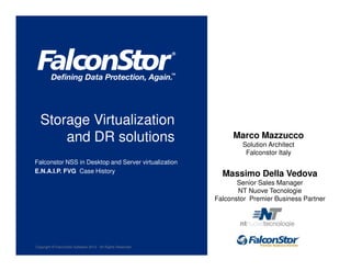 Copyright © FalconStor Software 2013 · All Rights Reserved
Massimo Della Vedova
Senior Sales Manager
NT Nuove Tecnologie
Falconstor Premier Business Partner
Storage Virtualization
and DR solutions
Falconstor NSS in Desktop and Server virtualization
E.N.A.I.P. FVG Case History
Marco Mazzucco
Solution Architect
Falconstor Italy
 