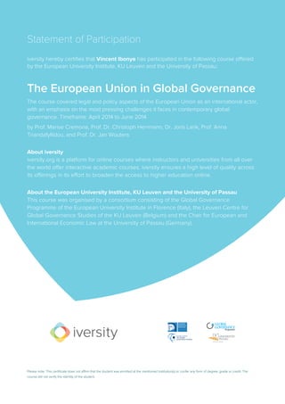 Statement of Participation
iversity hereby certifies that Vincent Ibonye has participated in the following course offered
by the European University Institute, KU Leuven and the University of Passau:
The European Union in Global Governance
The course covered legal and policy aspects of the European Union as an international actor,
with an emphasis on the most pressing challenges it faces in contemporary global
governance. Timeframe: April 2014 to June 2014
by Prof. Marise Cremona, Prof. Dr. Christoph Herrmann, Dr. Joris Larik, Prof. Anna
Triandafyllidou, and Prof. Dr. Jan Wouters
About iversity
iversity.org is a platform for online courses where instructors and universities from all over
the world offer interactive academic courses. iversity ensures a high level of quality across
its offerings in its effort to broaden the access to higher education online.
About the European University Institute, KU Leuven and the University of Passau
This course was organised by a consortium consisting of the Global Governance
Programme of the European University Institute in Florence (Italy), the Leuven Centre for
Global Governance Studies of the KU Leuven (Belgium) and the Chair for European and
International Economic Law at the University of Passau (Germany).
Please note: This certificate does not affirm that the student was enrolled at the mentioned institution(s) or confer any form of degree, grade or credit. The
course did not verify the identity of the student.
 