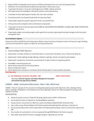  Responsiblefor managingthe overall process and delivery of projects of various sizes and complexity levels
 Settlement of claims/certification of additional scopeof work. /Contractual issues.
 To get down the works in site as per rules & regulations of ADDC safety & standards.
 Well experienced and knowledge to identify the problems and troubleshooting.
 Installation of street lightningpoles like(8m, 10m, 14m, 16m, and 20m).
 Co-ordination with consultpeople to get down the approval of work.
 Preparingthe request for payment approval fromthe consultant& client
 Testing and commissioningthe cables and the electrical equipment.
 To get down the work at siteas per Specification AADC (AL AIN DISTRIBUTION COMPANY) and ADDC (ABU DHABI DISTRIBUTION
COMPANY) Specification.
 Preparingthe weekly and monthly progress,dealingwith the consultant,reporting to the project manager and to the project
management team.
As an Estimation Engineer
Preparation of Draft LOI/LPO & Contractdocuments, Material requisition for purchase/procurement. Followup for regular bidding,
assuranceof timely material supplies,atrighttime, /price/quantity/quality.
Skills
 Good knowledge of ADDC Regulation.
 Experienced in all types of Electrical Installation works in constructions like Roads, villas, industrial building, etc.
 Experienced in Street Lightings, Bridge Lightings, Underpass Lightings, monitor and report project progress
 Experienced in preparation of estimates, quantity take of all types of Electrical Engineering Works
 Knowledge in executing projects etc.
 Ability to take responsibility and solve problems.
 Result oriented and creative.
 Quick identification and analysis of problems & Contributing ideas on improving office procedure.
Work Experience
a) Dar Al Handasah Consultants, Abu Dhabi - UAE (March 2015 till Now)
Workingas Electrical Engineer and Project Management Consultant
(Interviewed and approved by ADNOC)
1.PROJECT: - ADNOC - Construction of Infra-structure - Phase 4 - (Mar. 2015 till now)
“ADNOC - Phase4” a project of infra-structureincludingwater pumping station with 3 Big Tanks,2 Nos. Sewerage Lifting
Station, Sewerage LiftingStation, 11 KV Substation and street Lighting& 11KV,LV, ELV Cables Layingwhich costingaround
700 Million Dirham
JOB DESCRIPTION:-
 Review all project contracts, Tender/IFC Drawings, Specification and Bills of Quantities.
 Assisting Senior Electrical Engineer for reviewing Method statements.
 Closely monitor site activities for SNG Plant, Low Current Network (SCN,CCTV,CATV & FA) with Fiber
 optic cables laying, Telecom Network,11KV Cable Laying & street Lighting Cables with poles installation to
 Ensure quality of work with contract requirements and reporting daily progress status to construction supervisor &
CM.
 Ensuring that all used materials at site are approved through MVR (Material Verification request).
 Advising for open work front and any slippage of progress regarding site activities.
 