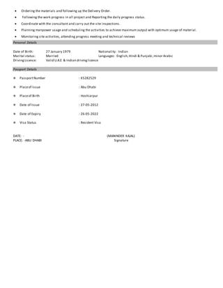  Ordering the materials and following up the Delivery Order.
 Following the work progress in all project and Reporting the daily progress status.
 Coordinate with the consultant and carry out the site inspections.
 Planning manpower usage and scheduling the activities to achieve maximum output with optimum usage of material.
 Monitoring site activities, attending progress meeting and technical reviews
Personal Details
Date of Birth: 27 January 1979 Nationality: Indian
Marital status: Married Languages: English,Hindi & Punjabi,minor Arabic
DrivingLicence: Valid U.A.E & Indian drivinglicence
Passport Details
 PassportNumber : K5282529
 Placeof Issue : Abu Dhabi
 Placeof Birth : Hoshiarpur
 Date of Issue : 27-05-2012
 Date of Expiry : 26-05-2022
 Visa Status : Resident Visa
DATE: - (MANINDER KAJAL)
PLACE: -ABU DHABI Signature
 