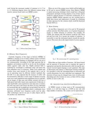 used, having the maximum number of antennas is 8 x 2 or
4 x 4. Following diagram shows the different systems along
massive antenna based multi user MIMO system.
Fig. 2. Different Input-Output Systems
B. Milimeter Wave Frequencies
Currently frequency of the range in between 600Mhz to
1600mhz is already in use in todays cellular system. In Future
we can utilize high frequency to propagate and we can use it
for communication. According to [8], high spectrum like in
gigahertz and terahertz could be in use by one the technique
called cognitive radio, after this. Highly potential ﬁeld is
exploited by wavelength in millimeter range and hence the
term millimeter wave is in practice. Today every cellular and
wireless ﬁrms want increase in the capacity and it can be
use in upcoming years by different wireless standards like
4G LTE. It is also expected that the increase of trafﬁc will
be increased by 2020 due to more usage of internet accessing
more users more population more equipments devices and they
all are hungry of data rates and cellular network will face a
high speech and trafﬁc means more requirement of data rate so
more bandwidth is also required for more data rate so wireless
5G will come and it will remove the thirst of every individual
by increased data rate in gigabit per second which can only be
processes by only high bandwidth which is millimeter wave
spectrum, millimeter wave frequency scarily used by other
other technologies and do not pass in other objects and do
not produce any interference.
Fig. 3. Range of Milimeter Wave Frequencies
These are one of the unique waves which will be highly use
in 5G and its massive MIMO system. Since Massive MIMO
is spatial processing technique which would have orthogonal
polarization and beam forming adaption. Cost of base station
would be reduced because of innovative architecture of co-
operative MIMO. Mobile operators are also working hard to
fulﬁll their dream and requirement of people by combining
of share spectrum for this solution which would be beneﬁcial
beyond 2020 [1].
C. Beam Forming
As mm-Wave frequencies are to be used in 5G proposed
celluler network. Described earlier, use of greater frequencies
results in smaller elements of antennas. For example, for
15GHz, the antenna with 200 elements would be only 20cm
tall and 5cm wide. So if greater the number of antennas , it
is possible to steer the transmitted signals towards the speciﬁc
reciver. This resuts also in the improvement of system capacity.
Fig. 4. BS communicating UE’s transmitting beams
When there are large number of antennas , the beam formed
will be narrower. It becomes easy to transmit the signal in
appropriate and speciﬁc direction easily while having the max-
imized received signal enegergy at user quipment. This type
of phenomena and scheme is called beam forming [5][6][14].
It is possible to steer the transmitted beam in horizontal and
verticle dimensions for every individual user equipment. The
direction of beam may be changed many times in miliseconds
depending upon the location on users, as there will be a large
number of users in the cell.
III. ARCHITECTURE AND SYSTEM MODELLING
As MIMO system is being used in 5G communication
system, so it will have large no. of BTS at user side with
large number of antennas. The system can be represented as:
Fig. 5. 5G Network Road Map Architecture
 