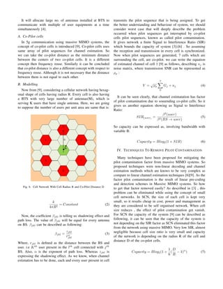 It will allocate large no. of antennas installed at BTS to
communicate with multiple of user equipments at a time
simultaneously [4].
A. Co-Pilot cells
In 5g communication using massive MIMO systems, the
concept of co-pilot cells is introduced [9]. Co-pilot cells uses
same array of pilot sequences for channel estimation. So
we can take the co-pilot distance as the minimum distance
between the centers of two co-pilot cells. It is a different
concept then frequency reuse. Similarly it can be concluded
that co-pilot distance is also a different concept with respect to
frequency reuse. Although it is not necessary that the distance
between them is not equal to each other.
B. Modelling
Now from [9], considering a cellular network having hexag-
onal shape of cells having radius R. Every cell is also having
a BTS with very large number of antennas(M), which is
serving K users that have single antenna. Here, we are going
to suppose the number of users per unit area are same that is:
Fig. 6. Cell Network With Cell Radius R and Co-Pilot Distance D
k
4πR2
= Constant (2)
Now, the coefﬁcient βjkl is telling us shadowing effect and
path loss. The value of βjkl will be equal for every antenna
on BS. βjkl can be described as following:
βjkl =
zjkl
rα
jkl
(3)
Where, rjkl is deﬁned as the distance between the BS and
user. i.e Kth
user present in the lth
cell connected with jth
BS. Also, α is the exponent of path loss. Whereas zjkl is
expressing the shadowing effect. As we know, when channel
estimation has to be done, each and every user present in cell
transmits the pilot sequence that is being assigned. To get
the better understanding and behaviour of system, we should
consider worst case that will deeply describe the problem
occurred when pilot sequences get interrupted by co-pilot
cells pilot sequences, known as called pilot contamination.
It gives network a ﬁnite Signal to Interference Ratio (SIR)
which bounds the capacity of system [3]-[6] . So assuming
the reception and transmission in every cell is synchronized.
Now when pilot sequences are generated, 7 cells which are
surrounding the cell, are co-pilot. we can write the equation
of estimated channel of cell 1 [9] as follows, describing nj is
noise matrix, where transmission SNR can be represented as
ρρ :
Y =
√
ρρ
7
0
Gj + nj (4)
It can be seen clearly, that channel estimatation has factor
of pilot contamination due to souurnding co-pilot cells. So it
gives us another equation showing us Signal to Interfernce
Ratio:
SIR(user)
=
β2
(user)
β2(BS → user)
(5)
So capacity can be expressed as, involving bandwidth with
variable B:
Capacity = Blog2(1 + SIR) (6)
IV. TECHNIQUES TO REMOVE PILOT CONTAMINATION
Many techniques have been proposed for mitigating the
pilot contamination factor from massive MIMO systems. So
proposed techniques were non-linear decoding and channel
estimation methods which are knows to be very complex as
compare to linear channel estimation techniques [6][9]. As the
factor pilot contamination is the result of linear pre-coding
and detection schemes in Massive MIMO systems. So how
to get that factor removed easily? As described in [3] , this
problem can be eliminated while using the concept of small
cell networks. In SCN, the size of each cell is kept very
small, so it results cheap in cost, power and management as
they are considered to be self organised network. When cell
size reduces , the effect of pilot contamination get vanish.
For SCN the capacity of the system [9] can be described as
following, it can be seen that the capacity of the system is
not depending on the SIR factor as SCN eliminated this factor
from the network using massive MIMO. Very low SIR, almost
negligible because cell size ratio is very small and capacity
of the network is depending on the radius R of the cell and
distance D of the co-pilot cells.
Capacity = Blog2(1 +
1
6
(
D
R
− 1)α
) (7)
 