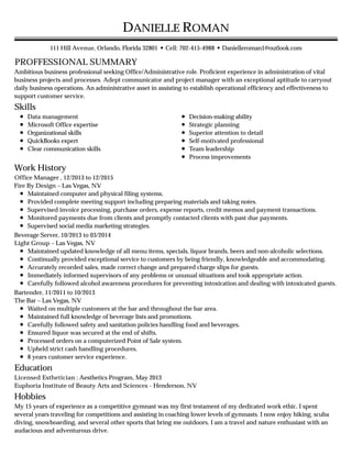 PROFFESSIONAL SUMMARY
Skills
Work History
Education
Hobbies
DANIELLE ROMAN
111 Hill Avenue, Orlando, Florida 32801 • Cell: 702-415-4988 • Danielleroman1@outlook.com
Ambitious business professional seeking Office/Administrative role. Proficient experience in administration of vital
business projects and processes. Adept communicator and project manager with an exceptional aptitude to carryout
daily business operations. An administrative asset in assisting to establish operational efficiency and effectiveness to
support customer service.
Data management
Microsoft Office expertise
Organizational skills
QuickBooks expert
Clear communication skills
Decision-making ability
Strategic planning
Superior attention to detail
Self-motivated professional
Team leadership
Process improvements
Office Manager , 12/2013 to 12/2015
Fire By Design – Las Vegas, NV
Maintained computer and physical filing systems.
Provided complete meeting support including preparing materials and taking notes.
Supervised invoice processing, purchase orders, expense reports, credit memos and payment transactions.
Monitored payments due from clients and promptly contacted clients with past due payments.
Supervised social media marketing strategies.
Beverage Server, 10/2013 to 03/2014
Light Group – Las Vegas, NV
Maintained updated knowledge of all menu items, specials, liquor brands, beers and non-alcoholic selections.
Continually provided exceptional service to customers by being friendly, knowledgeable and accommodating.
Accurately recorded sales, made correct change and prepared charge slips for guests.
Immediately informed supervisors of any problems or unusual situations and took appropriate action.
Carefully followed alcohol awareness procedures for preventing intoxication and dealing with intoxicated guests.
Bartender, 11/2011 to 10/2013
The Bar – Las Vegas, NV
Waited on multiple customers at the bar and throughout the bar area.
Maintained full knowledge of beverage lists and promotions.
Carefully followed safety and sanitation policies handling food and beverages.
Ensured liquor was secured at the end of shifts.
Processed orders on a computerized Point of Sale system.
Upheld strict cash handling procedures.
8 years customer service experience.
Licensed Esthetician : Aesthetics Program, May 2013
Euphoria Institute of Beauty Arts and Sciences - Henderson, NV
My 15 years of experience as a competitive gymnast was my first testament of my dedicated work ethic. I spent
several years traveling for competitions and assisting in coaching lower levels of gymnasts. I now enjoy hiking, scuba
diving, snowboarding, and several other sports that bring me outdoors. I am a travel and nature enthusiast with an
audacious and adventurous drive.
 