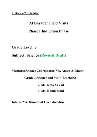 Artifacts of My Activity:
Al Bayader Field Visits
Phase I Induction Phase
Grade Level: 3
Subject: Science (Revised Draft)
Mentors: Science Coordinator:Ms. Aman Al Masri
Grade 3 Science and Math Teachers:
 Ms. Rola Akkad
 Ms. Ramia Itani
Intern: Ms. Khouloud Chehabeddine
 
