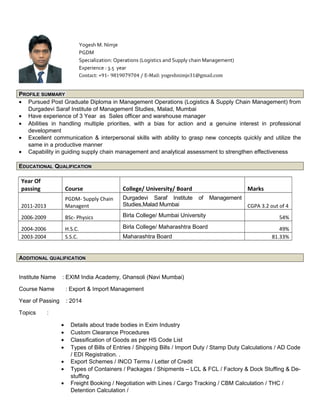 PROFILE SUMMARY
• Pursued Post Graduate Diploma in Management Operations (Logistics & Supply Chain Management) from
Durgadevi Saraf Institute of Management Studies, Malad, Mumbai
• Have experience of 3 Year as Sales officer and warehouse manager
• Abilities in handling multiple priorities, with a bias for action and a genuine interest in professional
development
• Excellent communication & interpersonal skills with ability to grasp new concepts quickly and utilize the
same in a productive manner
• Capability in guiding supply chain management and analytical assessment to strengthen effectiveness
EDUCATIONAL QUALIFICATION
Year Of
passing Course College/ University/ Board Marks
2011-2013
PGDM- Supply Chain
Managent
Durgadevi Saraf Institute of Management
Studies,Malad Mumbai CGPA 3.2 out of 4
2006-2009 BSc- Physics Birla College/ Mumbai University 54%
2004-2006 H.S.C. Birla College/ Maharashtra Board 49%
2003-2004 S.S.C. Maharashtra Board 81.33%
ADDITIONAL QUALIFICATION
Institute Name : EXIM India Academy, Ghansoli (Navi Mumbai)
Course Name : Export & Import Management
Year of Passing : 2014
Topics :
• Details about trade bodies in Exim Industry
• Custom Clearance Procedures
• Classification of Goods as per HS Code List
• Types of Bills of Entries / Shipping Bills / Import Duty / Stamp Duty Calculations / AD Code
/ EDI Registration. .
• Export Schemes / INCO Terms / Letter of Credit
• Types of Containers / Packages / Shipments – LCL & FCL / Factory & Dock Stuffing & De-
stuffing
• Freight Booking / Negotiation with Lines / Cargo Tracking / CBM Calculation / THC /
Detention Calculation /
Yogesh M. Nimje
PGDM
Specialization: Operations (Logistics and Supply chain Management)
Experience : 3.5 year
Contact: +91- 9819079704 / E-Mail: yogeshnimje31@gmail.com
 