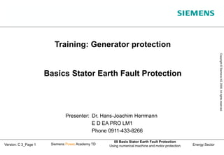 Energy Sector
Copyright
©
Siemens
AG
2008.
All
rights
reserved.
Siemens Power Academy TD
08 Basis Stator Earth Fault Protection
Using numerical machine and motor protection
Version: C 3_Page 1
Training: Generator protection
Basics Stator Earth Fault Protection
Presenter: Dr. Hans-Joachim Herrmann
E D EA PRO LM1
Phone 0911-433-8266
 