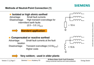 Energy Sector
Copyright
©
Siemens
AG
2008.
All
rights
reserved.
Siemens Power Academy TD
08 Basis Stator Earth Fault Protection
Using numerical machine and motor protection
Version: C 3_Page 3
Methods of Neutral-Point Connection (1)
 Isolated or high ohmic earthed
Advantage: Small fault currents
Disadvantage: High transient overvoltage for
intermittent earth faults
(2.5 – 3.5 ) Uph-E
 Compensated or reactive earthed
Advantage: Small fault currents at the fault
location
Disadvantage: Transient overvoltage (<2.5Uph-E)
Higher costs
Standard application
Very seldom; used in older plants
< 10 A
< 10 A
 