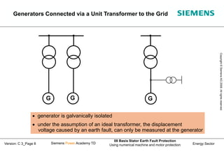 Energy Sector
Copyright
©
Siemens
AG
2008.
All
rights
reserved.
Siemens Power Academy TD
08 Basis Stator Earth Fault Protection
Using numerical machine and motor protection
Version: C 3_Page 8
 generator is galvanically isolated
 under the assumption of an ideal transformer, the displacement
voltage caused by an earth fault, can only be measured at the generator
G
G
G
Generators Connected via a Unit Transformer to the Grid
 