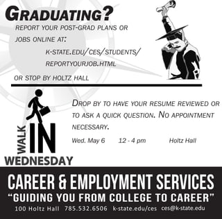 Drop by to have your resume reviewed or
to ask a quick question. No appointment
necessary.
Wed. May 6 12 - 4 pm Holtz Hall
Graduating?report your post-grad plans or
jobs online at:
k-state.edu/ces/students/
reportyourjob.html
or stop by holtz hall
 
